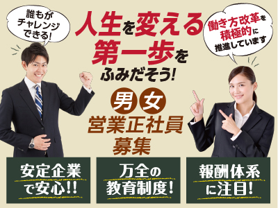 誰もがチャレンジできる! 人生を変える第一歩をふみだそう! 働き方改革を積極的 推進しています!! 男女営業正社員募集 ★安定企業で安心!! ★万全の教育制度! ★報酬体系に注目!