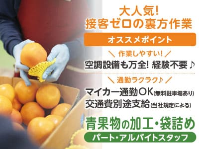 大人気！ 接客ゼロの裏方作業！ 勤務時間を選択できます！！ 自分に合ったスタイルを見つけよう♪ ＜業務拡張につき青果物の加工・袋詰めスタッフ急募＞ ★経験不要 ★マイカー通勤OK