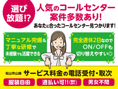 【サービス料金の電話受付・取次】選び放題⁉ 人気のコールセンター案件多数あり！あなたに合ったコールセンター見つかります！マニュアル完備＆丁寧な研修で未経験でも活躍できる！完全週休2日なのでON/OFFも切り替えやすい◎【松山市山越でのお仕事】