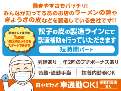 短時間パート［餃子の皮の製造補助］街中だけど車通勤OK！働きやすさもバッチリ！みんなが知ってるあのお店のラーメンの麺やぎょうざの皮などを製造している会社です！！▶︎昇給あり ▶︎年2回のプチボーナスあり