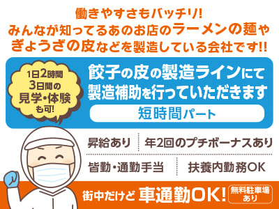 短時間パート［餃子の皮の製造補助］街中だけど車通勤OK！働きやすさもバッチリ！みんなが知ってるあのお店のラーメンの麺やぎょうざの皮などを製造している会社です！！▶︎昇給あり ▶︎年2回のプチボーナスあり