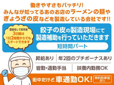 短時間パート［餃子の皮の製造補助］街中だけど車通勤OK！働きやすさもバッチリ！みんなが知ってるあのお店のラーメンの麺やぎょうざの皮などを製造している会社です！！▶︎昇給あり ▶︎年2回のプチボーナスあり