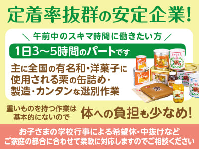 定着率抜群の安定企業！午前中のスキマ時間に働きたい方！1日3〜5時間のパートです♪ 男女・年齢問わず幅広く活躍しています！丁寧にサポートしますので未経験の方も安心ですよ！ 扶養内もOKです！【栗の缶詰め･製造･カンタンな選別作業(パート)】