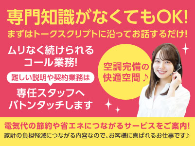 専門知識がなくてもOK！まずはトークスクリプトに沿ってお話するだけ！難しい説明などは専任スタッフへバトンタッチ！！空調完備の快適空間でムリなく続けられるコール業務♪［電気代の節約や省エネにつながるサービスのご案内(パート・アルバイト)］