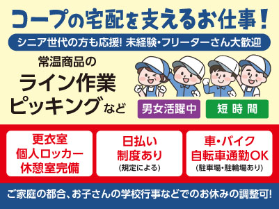 コープの宅配を支えるお仕事！シニア世代の方も応援！未経験・フリーターさん大歓迎♪ ［常温商品のライン作業・ピッキングなど(パート・アルバイト)］職場見学OK！！Wワーク・扶養内勤務OK！ ◎男女活躍中！ ◎短時間